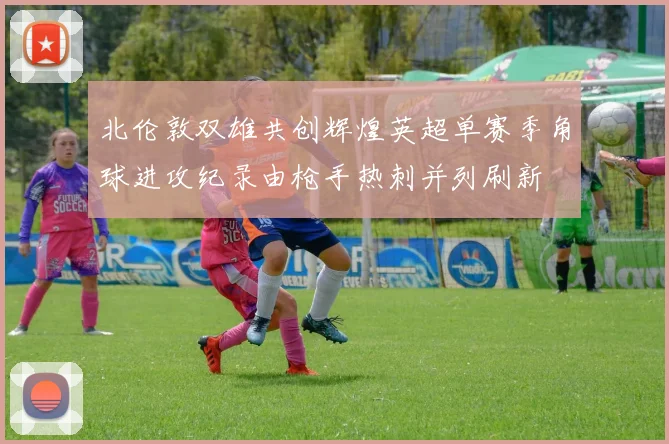 北伦敦双雄共创辉煌英超单赛季角球进攻纪录由枪手热刺并列刷新