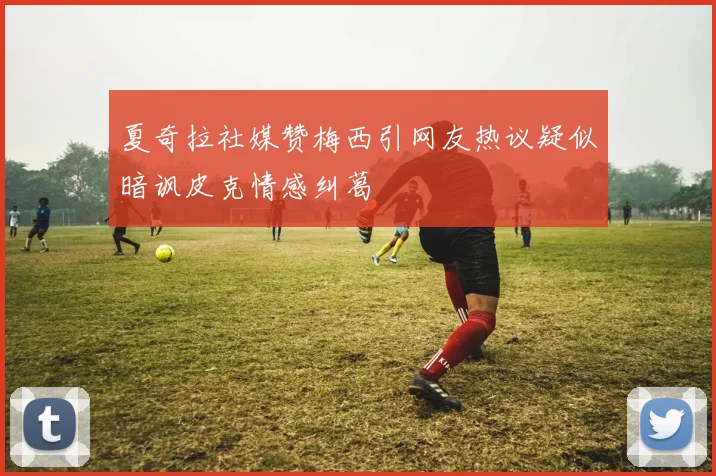 夏奇拉社媒赞梅西引网友热议疑似暗讽皮克情感纠葛