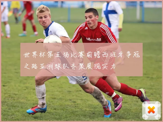 世界杯第五场比赛前瞻西班牙争冠之路亚洲球队齐聚展现实力