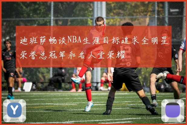 迪班萨畅谈NBA生涯目标追求全明星荣誉总冠军和名人堂荣耀
