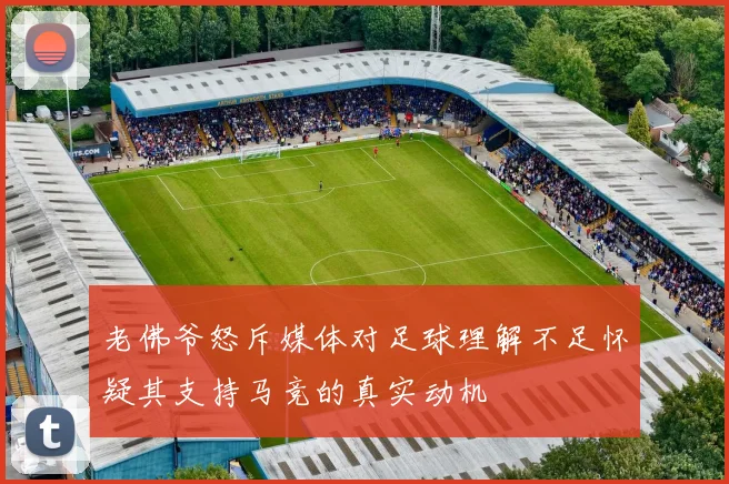 老佛爷怒斥媒体对足球理解不足怀疑其支持马竞的真实动机