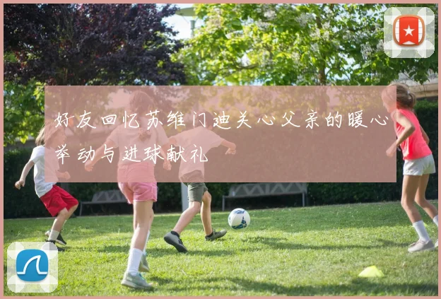 好友回忆苏维门迪关心父亲的暖心举动与进球献礼