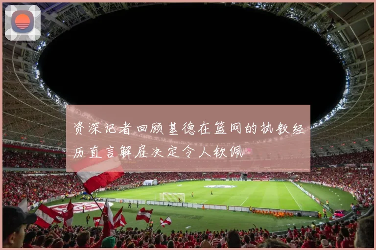 资深记者回顾基德在篮网的执教经历直言解雇决定令人钦佩