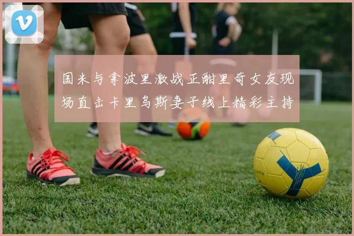 国米与拿波里激战正酣里奇女友现场直击卡里乌斯妻子线上精彩主持