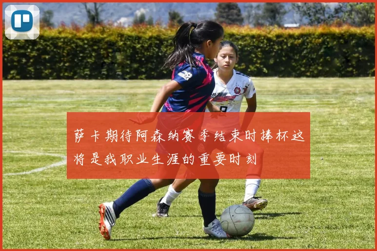萨卡期待阿森纳赛季结束时捧杯这将是我职业生涯的重要时刻