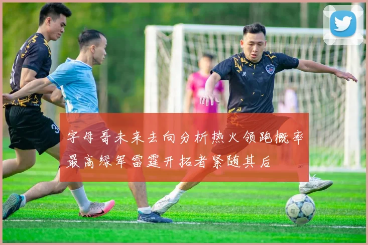 字母哥未来去向分析热火领跑概率最高绿军雷霆开拓者紧随其后