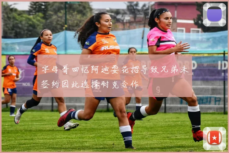 字母哥回忆阿迪耍花招导致兄弟未签约因此选择耐克合作