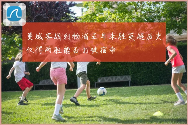 曼城客战利物浦五年未胜英超历史仅得两胜能否打破宿命