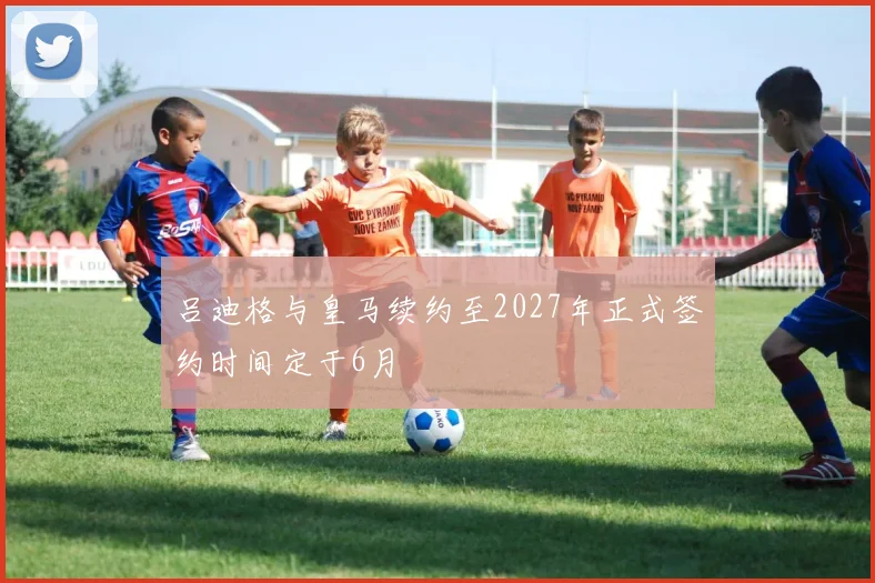 吕迪格与皇马续约至2027年正式签约时间定于6月
